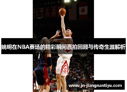 姚明在NBA赛场的精彩瞬间直拍回顾与传奇生涯解析