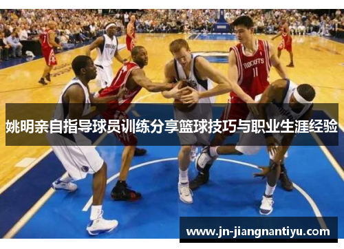姚明亲自指导球员训练分享篮球技巧与职业生涯经验